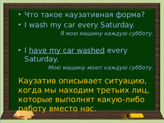 Что такое каузативная форма? I wash my car every Saturday. Я мою машину каждую субботу.  I have my car washed every Saturday. Мою машину моют каждую субботу. Каузатив описывает ситуацию, когда мы находим третьих лиц, которые выполнят какую-либо работу вместо нас. 