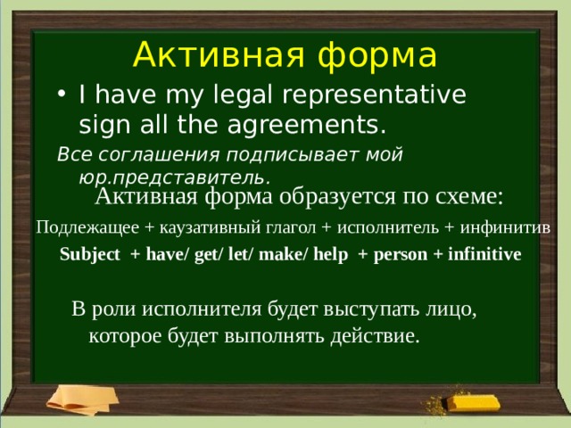 Активная форма I have my legal representative sign all the agreements. Все соглашения подписывает мой юр.представитель. Активная форма образуется по схеме: Подлежащее + каузативный глагол + исполнитель + инфинитив  Subject + have/ get/ let/ make/ help + person + infinitive В роли исполнителя будет выступать лицо, которое будет выполнять действие. 