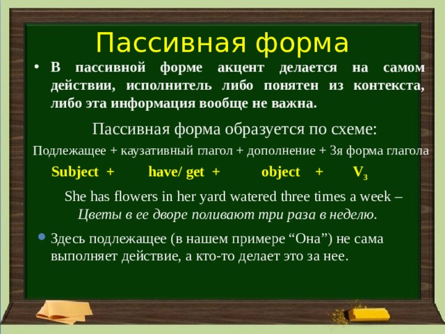 Пассивная форма В пассивной форме акцент делается на самом действии, исполнитель либо понятен из контекста, либо эта информация вообще не важна. Пассивная форма образуется по схеме: Подлежащее + каузативный глагол + дополнение + 3я форма глагола  Subject + have/ get + object + V 3 She has flowers in her yard watered three times a week – Цветы в ее дворе поливают три раза в неделю. Здесь подлежащее (в нашем примере “Она”) не сама выполняет действие, а кто-то делает это за нее. 