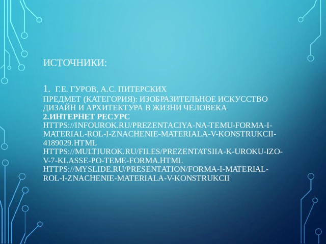           ИСТОЧНИКИ:   1.  Г.Е. ГУРОВ, А.С. ПИТЕРСКИХ  ПРЕДМЕТ (КАТЕГОРИЯ): ИЗОБРАЗИТЕЛЬНОЕ ИСКУССТВО ДИЗАЙН И АРХИТЕКТУРА В ЖИЗНИ ЧЕЛОВЕКА  2.ИНТЕРНЕТ РЕСУРС  HTTPS://INFOUROK.RU/PREZENTACIYA-NA-TEMU-FORMA-I-MATERIAL-ROL-I-ZNACHENIE-MATERIALA-V-KONSTRUKCII-4189029.HTML  HTTPS://MULTIUROK.RU/FILES/PREZENTATSIIA-K-UROKU-IZO-V-7-KLASSE-PO-TEME-FORMA.HTML  HTTPS://MYSLIDE.RU/PRESENTATION/FORMA-I-MATERIAL-ROL-I-ZNACHENIE-MATERIALA-V-KONSTRUKCII       