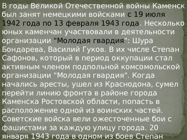В годы Великой Отечественной войны Каменск был занят немецкими войсками с 19 июля 1942 года по 13 февраля 1943 года . Несколько юных каменчан участвовали в деятельности организации 
