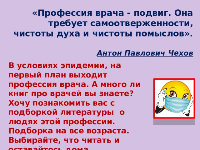 «Профессия врача - подвиг. Она требует самоотверженности, чистоты духа и чистоты помыслов».    Антон Павлович Чехов   В условиях эпидемии, на первый план выходит профессия врача. А много ли книг про врачей вы знаете? Хочу познакомить вас с подборкой литературы о людях этой профессии. Подборка на все возраста. Выбирайте, что читать и оставайтесь дома.  