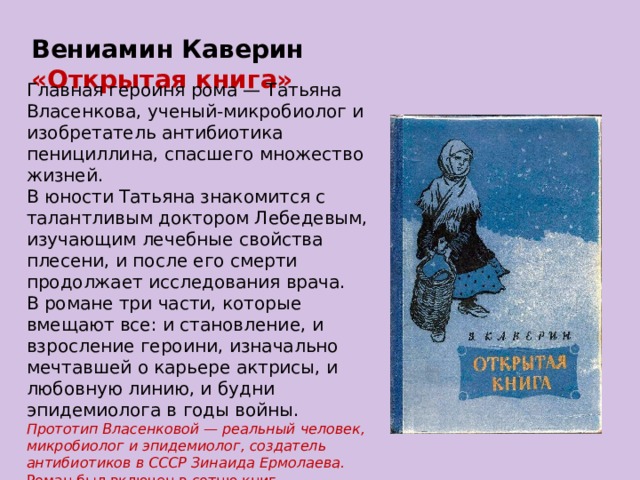 Вениамин Каверин «Открытая книга» Главная героиня рома — Татьяна Власенкова, ученый-микробиолог и изобретатель антибиотика пенициллина, спасшего множество жизней. В юности Татьяна знакомится с талантливым доктором Лебедевым, изучающим лечебные свойства плесени, и после его смерти продолжает исследования врача. В романе три части, которые вмещают все: и становление, и взросление героини, изначально мечтавшей о карьере актрисы, и любовную линию, и будни эпидемиолога в годы войны.  Прототип Власенковой — реальный человек, микробиолог и эпидемиолог, создатель антибиотиков в СССР Зинаида Ермолаева. Роман был включен в сотню книг, рекомендованных Минобразования школьникам для самостоятельного чтения. 
