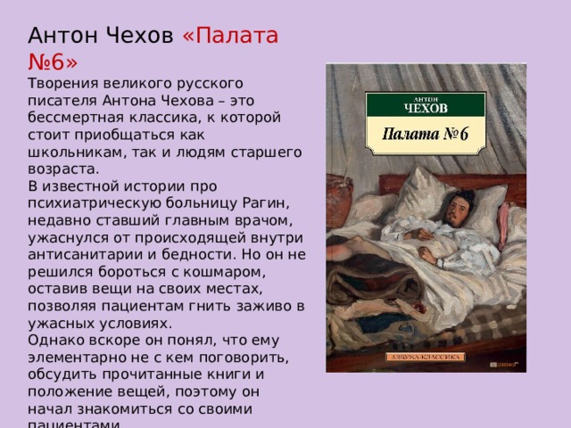 Антон Чехов «Палата №6» Творения великого русского писателя Антона Чехова – это бессмертная классика, к которой стоит приобщаться как школьникам, так и людям старшего возраста. В известной истории про психиатрическую больницу Рагин, недавно ставший главным врачом, ужаснулся от происходящей внутри антисанитарии и бедности. Но он не решился бороться с кошмаром, оставив вещи на своих местах, позволяя пациентам гнить заживо в ужасных условиях. Однако вскоре он понял, что ему элементарно не с кем поговорить, обсудить прочитанные книги и положение вещей, поэтому он начал знакомиться со своими пациентами…  Читать онлайн книгу Палата № 6 – значит просвещаться . 