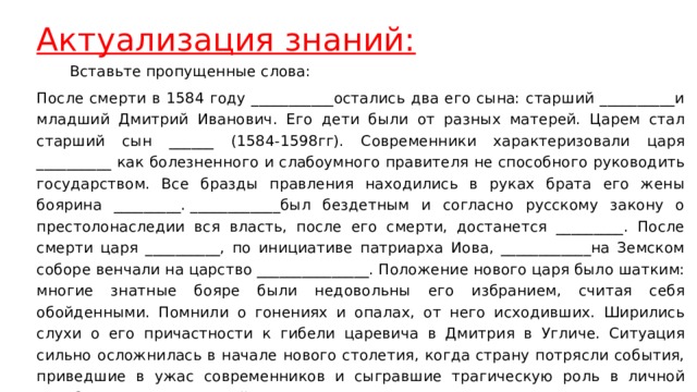 Актуализация знаний:  Вставьте пропущенные слова: После смерти в 1584 году ___________остались два его сына: старший __________и младший Дмитрий Иванович. Его дети были от разных матерей. Царем стал старший сын ______ (1584-1598гг). Современники характеризовали царя __________ как болезненного и слабоумного правителя не способного руководить государством. Все бразды правления находились в руках брата его жены боярина _________. ____________был бездетным и согласно русскому закону о престолонаследии вся власть, после его смерти, достанется _________. После смерти царя __________, по инициативе патриарха Иова, ____________на Земском соборе венчали на царство _______________. Положение нового царя было шатким: многие знатные бояре были недовольны его избранием, считая себя обойденными. Помнили о гонениях и опалах, от него исходивших. Ширились слухи о его причастности к гибели царевича в Дмитрия в Угличе. Ситуация сильно осложнилась в начале нового столетия, когда страну потрясли события, приведшие в ужас современников и сыгравшие трагическую роль в личной судьбе царя Бориса и всей России. 