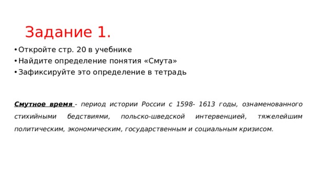 Задание 1. Откройте стр. 20 в учебнике Найдите определение понятия «Смута» Зафиксируйте это определение в тетрадь Смутное время  - период истории России с 1598- 1613 годы, ознаменованного стихийными бедствиями, польско-шведской интервенцией, тяжелейшим политическим, экономическим, государственным и социальным кризисом. 