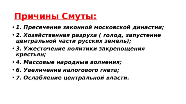 Причины Смуты: 1. Пресечение законной московской династии; 2. Хозяйственная разруха ( голод, запустение центральной части русских земель); 3. Ужесточение политики закрепощения крестьян; 4. Массовые народные волнения; 6. Увеличение налогового гнета; 7. Ослабление центральной власти. 