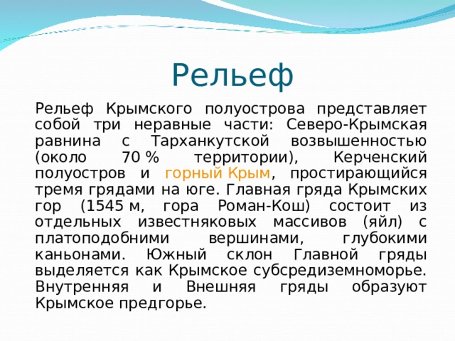  Рельеф Рельеф Крымского полуострова представляет собой три неравные части: Северо-Крымская равнина с Тарханкутской возвышенностью (около 70 % территории), Керченский полуостров и горный Крым , простирающийся тремя грядами на юге. Главная гряда Крымских гор (1545 м, гора Роман-Кош) состоит из отдельных известняковых массивов (яйл) с платоподобними вершинами, глубокими каньонами. Южный склон Главной гряды выделяется как Крымское субсредиземноморье. Внутренняя и Внешняя гряды образуют Крымское предгорье. 