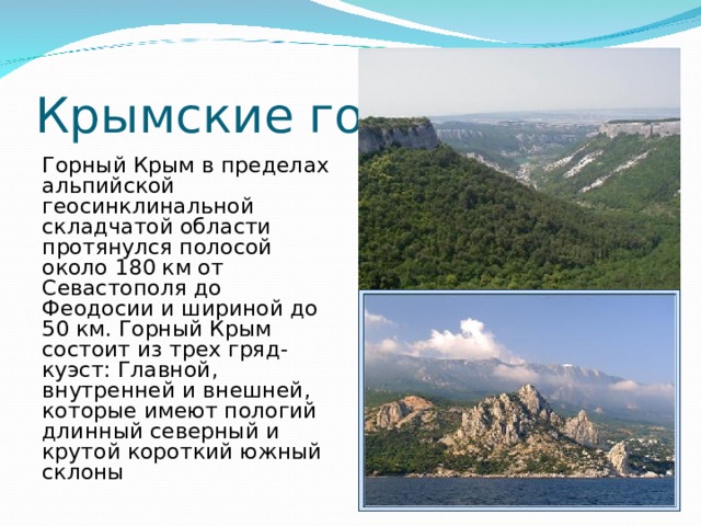 Крымские горы Горный Крым в пределах альпийской геосинклинальной складчатой области протянулся полосой около 180 км от Севастополя до Феодосии и шириной до 50 км. Горный Крым состоит из трех гряд-куэст: Главной, внутренней и внешней, которые имеют пологий длинный северный и крутой короткий южный склоны 