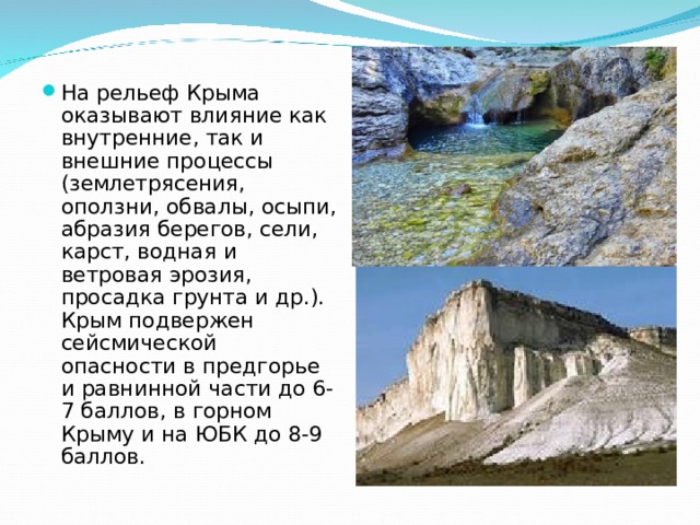 На рельеф Крыма оказывают влияние как внутренние, так и внешние процессы (землетрясения, оползни, обвалы, осыпи, абразия берегов, сели, карст, водная и ветровая эрозия, просадка грунта и др.). Крым подвержен сейсмической опасности в предгорье и равнинной части до 6-7 баллов, в горном Крыму и на ЮБК до 8-9 баллов. 