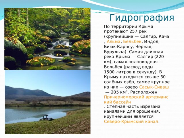  Гидрография По территории Крыма протекают 257 рек (крупнейшие — Салгир , Кача , Альма , Бельбек , Индол, Биюк-Карасу, Чёрная, Бурульча). Самая длинная река Крыма — Салгир (220 км), самая полноводная — Бельбек (расход воды — 1500 литров в секунду). В Крыму находится свыше 50 солёных озёр, самое крупное из них — озеро Сасык-Сиваш  — 205 км². Расположен Причерноморский артезианский бассейн . Степная часть изрезана каналами для орошения, крупнейшим является Северо-Крымский канал . 