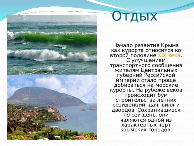 Отдых Начало развития Крыма как курорта относится ко второй половине XIX века . С улучшением транспортного сообщения жителям Центральных губерний Российской империи стало проще добираться на морские курорты. На рубеже веков происходит бум строительства летних резиденций: дач, вилл и дворцов. Сохранившиеся по сей день, они являются одной из характерных черт крымских городов. 