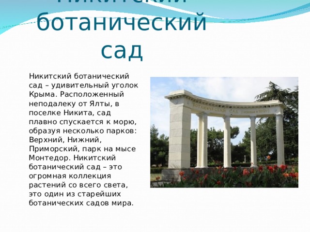 Никитский ботанический сад Никитский ботанический сад – удивительный уголок Крыма. Расположенный неподалеку от Ялты, в поселке Никита, сад плавно спускается к морю, образуя несколько парков: Верхний, Нижний, Приморский, парк на мысе Монтедор. Никитский ботанический сад – это огромная коллекция растений со всего света, это один из старейших ботанических садов мира. 