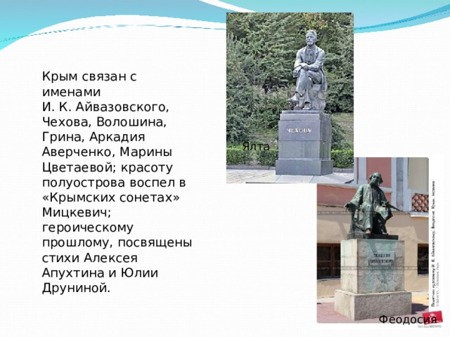 Крым связан с именами И. К. Айвазовского, Чехова, Волошина, Грина, Аркадия Аверченко, Марины Цветаевой; красоту полуострова воспел в «Крымских сонетах» Мицкевич; героическому прошлому, посвящены стихи Алексея Апухтина и Юлии Друниной.   яя Ялта Феодосия 