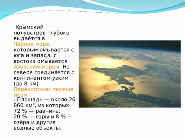  Крымский полуостров глубоко выдаётся в Чёрное море , которым омывается с юга и запада, с востока омывается Азовским морем . На севере соединяется с континентом узким (до 8 км) Перекопским перешейком . Площадь — около 26 860 км², из которых 72 % — равнина, 20 % — горы и 8 % — озёра и другие водные объекты. 