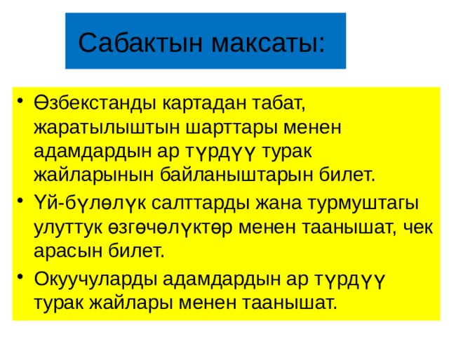 Сабактын максаты: Өзбекстанды картадан табат, жаратылыштын шарттары менен адамдардын ар түрдүү турак жайларынын байланыштарын билет. Үй-бүлөлүк салттарды жана турмуштагы улуттук өзгөчөлүктөр менен таанышат, чек арасын билет. Окуучуларды адамдардын ар түрдүү турак жайлары менен таанышат. 