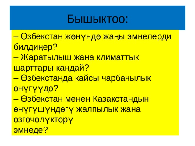 Бышыктоо: – Өзбекстан жөнүндө жаңы эмнелерди билдиңер? – Жаратылыш жана климаттык шарттары кандай? – Өзбекстанда кайсы чарбачылык өнүгүүдө? – Өзбекстан менен Казакстандын өнүгүшүндөгү жалпылык жана өзгөчөлүктөрү эмнеде? 