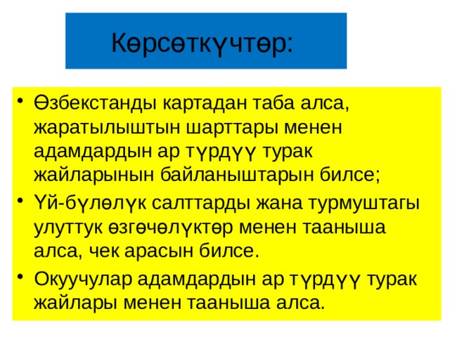 Көрсөткүчтөр: Өзбекстанды картадан таба алса, жаратылыштын шарттары менен адамдардын ар түрдүү турак жайларынын байланыштарын билсе; Үй-бүлөлүк салттарды жана турмуштагы улуттук өзгөчөлүктөр менен тааныша алса, чек арасын билсе. Окуучулар адамдардын ар түрдүү турак жайлары менен тааныша алса. 