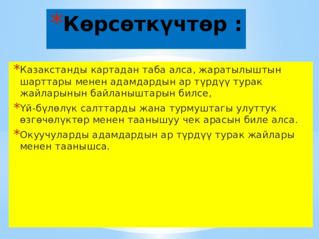 Көрсөткүчтөр : Казакстанды картадан таба алса, жаратылыштын шарттары менен адамдардын ар түрдүү турак жайларынын байланыштарын билсе, Үй-бүлөлүк салттарды жана турмуштагы улуттук өзгөчөлүктөр менен таанышуу чек арасын биле алса. Окуучуларды адамдардын ар түрдүү турак жайлары менен таанышса. 