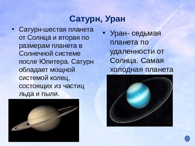 Сатурн, Уран Сатурн-шестая планета от Солнца и вторая по размерам планета в Солнечной системе после Юпитера. Сатурн обладает мощной системой колец, состоящих из частиц льда и пыли. Уран- седьмая планета по удаленности от Солнца. Самая холодная планета 