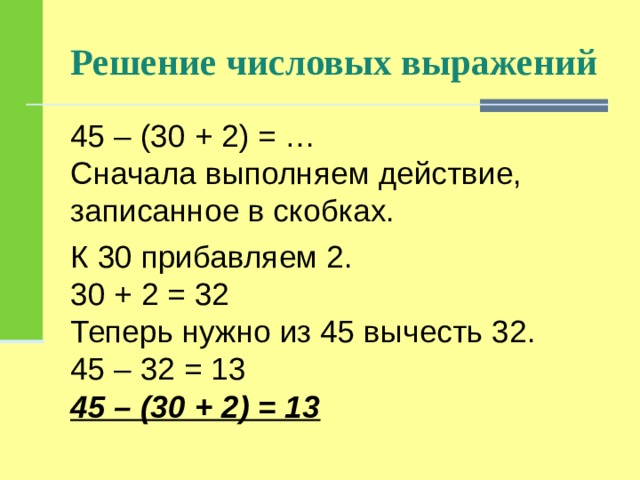Решение числовых выражений 45 – (30 + 2) = …  Сначала выполняем действие, записанное в скобках. К 30 прибавляем 2.  30 + 2 = 32  Теперь нужно из 45 вычесть 32.  45 – 32 = 13  45 – (30 + 2) = 13 