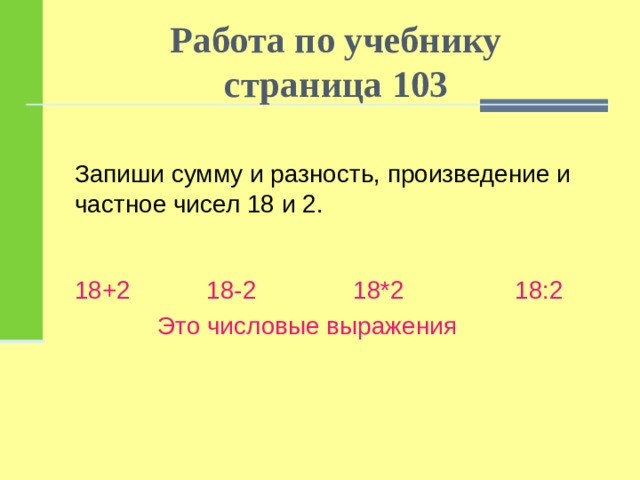 Работа по учебнику  страница 103 Запиши сумму и разность, произведение и частное чисел 18 и 2. 18+2 18-2 18*2 18:2  Это числовые выражения 