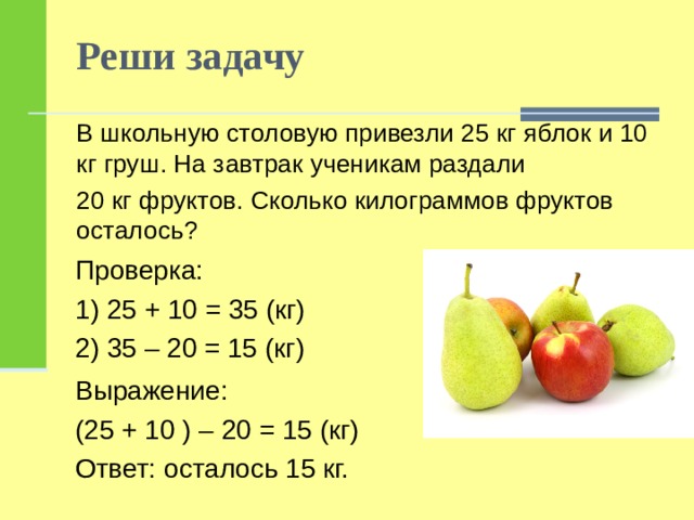 Реши задачу В школьную столовую привезли 25 кг яблок и 10 кг груш. На завтрак ученикам раздали 20 кг фруктов. Сколько килограммов фруктов осталось? Проверка: 1) 25 + 10 = 35 (кг) 2) 35 – 20 = 15 (кг) Выражение: (25 + 10 ) – 20 = 15 (кг) Ответ: осталось 15 кг. 