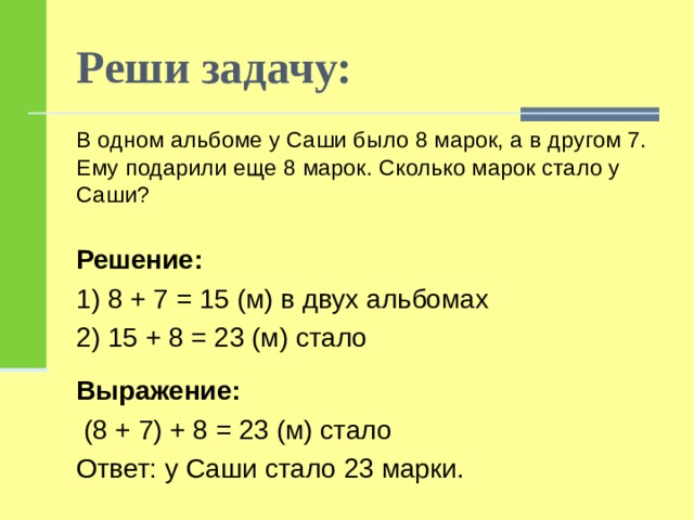 Реши задачу: В одном альбоме у Саши было 8 марок, а в другом 7. Ему подарили еще 8 марок. Сколько марок стало у Саши?    Решение: 1) 8 + 7 = 15 (м) в двух альбомах 2) 15 + 8 = 23 (м) стало Выражение:  (8 + 7) + 8 = 23 (м) стало Ответ: у Саши стало 23 марки. 