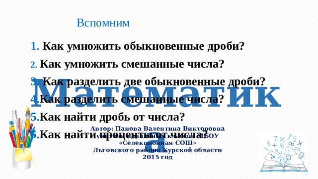 Вспомним 1. Как умножить обыкновенные дроби? 2. Как умножить смешанные числа? 3. Как разделить две обыкновенные дроби? 4. Как разделить смешанные числа? 5. Как найти дробь от числа? 6. Как найти проценты от числа? 