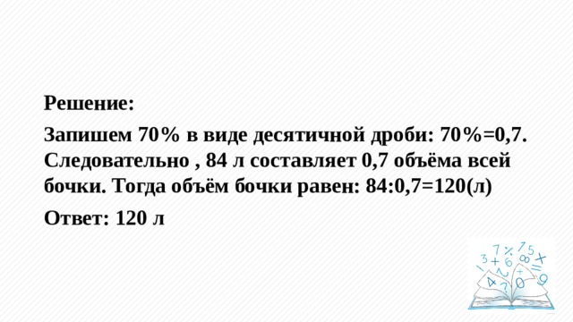 Решение: Запишем 70% в виде десятичной дроби: 70%=0,7. Следовательно , 84 л составляет 0,7 объёма всей бочки. Тогда объём бочки равен: 84:0,7=120(л) Ответ: 120 л 