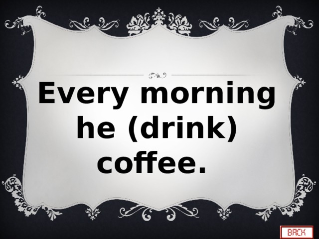 Every morning he (drink) coffee. 