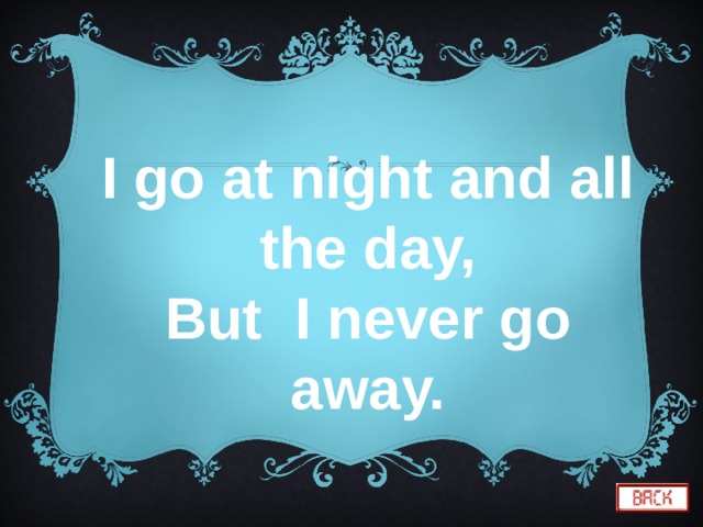 I go at night and all the day, But I never go away. 
