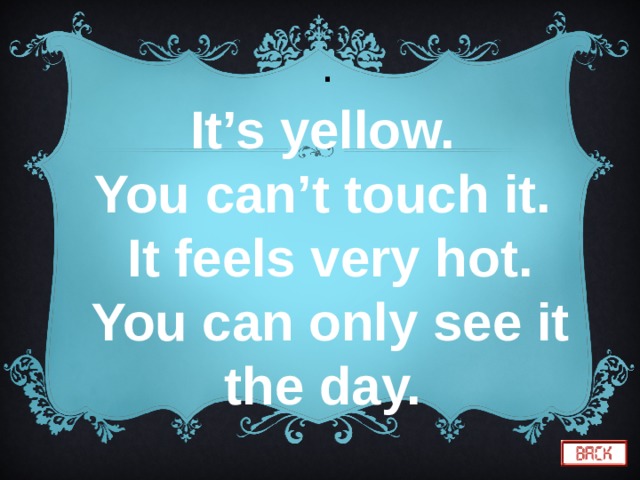  . It’s yellow. You can’t touch it.  It feels very hot. You can only see it the day. 