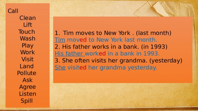 Call Clean Lift Touch Wash Play Work Visit Land Pollute Ask Agree Listen Spill Tim moves to New York . (last month) Tim mov ed to New York last month. 2. His father works in a bank. (in 1993) His father work ed in a bank in 1993. 3. She often visits her grandma. (yesterday) She visit ed her grandma yesterday.  