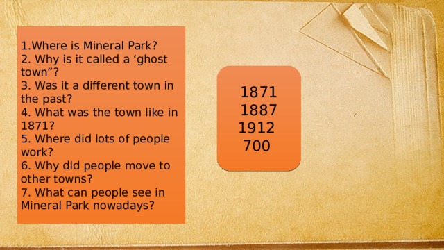 1.Where is Mineral Park? 2. Why is it called a ‘ghost town”? 3. Was it a different town in the past? 4. What was the town like in 1871? 5. Where did lots of people work? 6. Why did people move to other towns? 7. What can people see in Mineral Park nowadays? 1871 1887 1912 700 