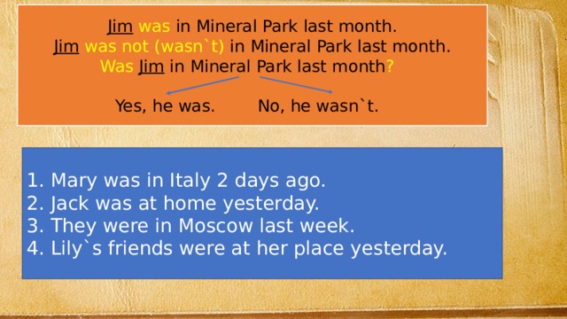 Jim  was in Mineral Park last month. Jim  was not (wasn`t) in Mineral Park last month. Was  Jim in Mineral Park last month ?  Yes, he was. No, he wasn`t.  Mary was in Italy 2 days ago.  Jack was at home yesterday.  They were in Moscow last week.  Lily`s friends were at her place yesterday. 