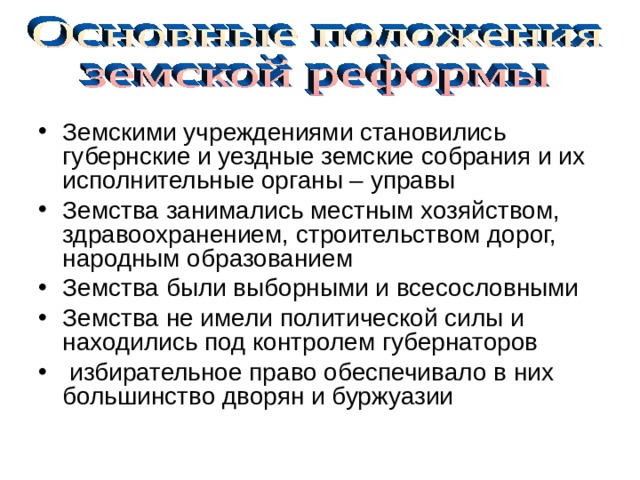 Земскими учреждениями становились губернские и уездные земские собрания и их исполнительные органы – управы Земства занимались местным хозяйством, здравоохранением, строительством дорог, народным образованием Земства были выборными и всесословными Земства не имели политической силы и находились под контролем губернаторов  избирательное право обеспечивало в них большинство дворян и буржуазии 