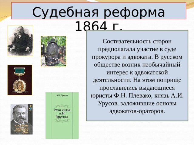 Судебная реформа 1864 г. Состязательность сторон предполагала участие в суде прокурора и адвоката. В русском обществе возник необычайный интерес к адвокатской деятельности. На этом поприще прославились выдающиеся юристы Ф.Н. Плевако, князь А.И. Урусов, заложившие основы адвокатов-ораторов. 