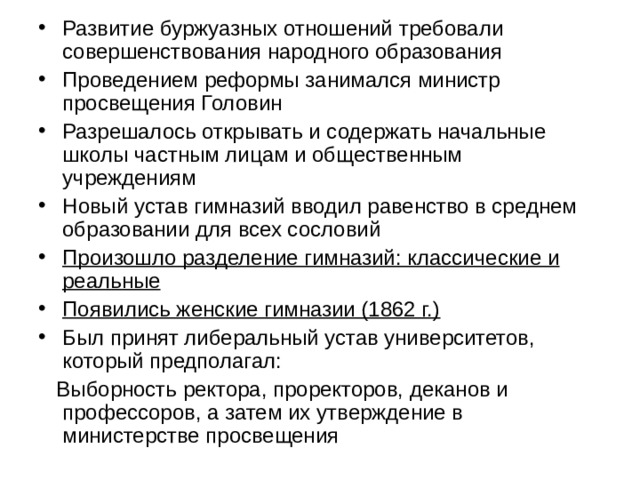 Развитие буржуазных отношений требовали совершенствования народного образования Проведением реформы занимался министр просвещения Головин Разрешалось открывать и содержать начальные школы частным лицам и общественным учреждениям Новый устав гимназий вводил равенство в среднем образовании для всех сословий Произошло разделение гимназий: классические и реальные Появились женские гимназии (1862 г.) Был принят либеральный устав университетов, который предполагал:  Выборность ректора, проректоров, деканов и профессоров, а затем их утверждение в министерстве просвещения 