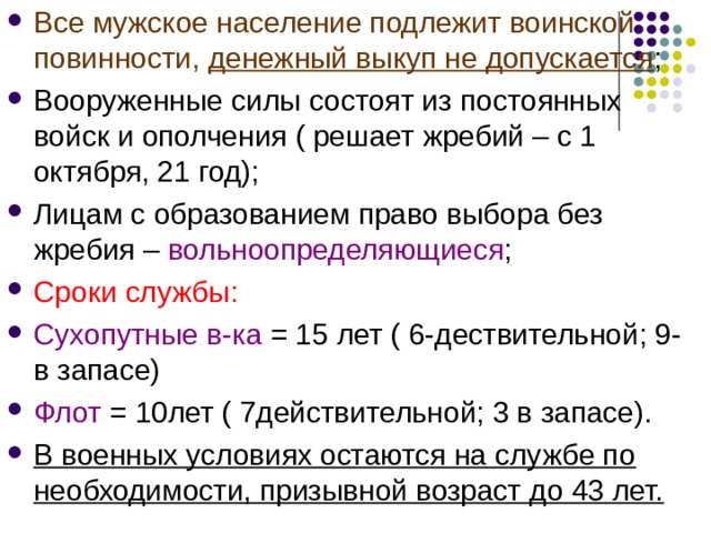 Все мужское население подлежит воинской повинности, денежный выкуп не допускается ; Вооруженные силы состоят из постоянных войск и ополчения ( решает жребий – с 1 октября, 21 год); Лицам с образованием право выбора без жребия – вольноопределяющиеся ; Сроки службы: Сухопутные в-ка = 15 лет ( 6-дествительной; 9- в запасе) Флот = 10лет ( 7действительной; 3 в запасе). В военных условиях остаются на службе по необходимости, призывной возраст до 43 лет.  