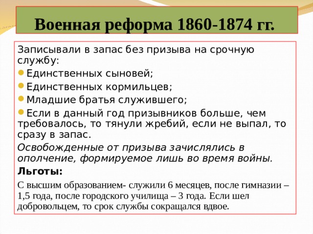 Военная реформа 1860-1874 гг. Записывали в запас без призыва на срочную службу: Единственных сыновей; Единственных кормильцев; Младшие братья служившего; Если в данный год призывников больше, чем требовалось, то тянули жребий, если не выпал, то сразу в запас. Освобожденные от призыва зачислялись в ополчение, формируемое лишь во время войны. Льготы: С высшим образованием- служили 6 месяцев, после гимназии – 1,5 года, после городского училища – 3 года. Если шел добровольцем, то срок службы сокращался вдвое. 