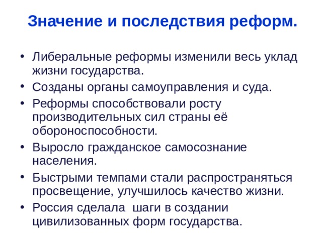  Значение и последствия реформ. Либеральные реформы изменили весь уклад жизни государства. Созданы органы самоуправления и суда. Реформы способствовали росту производительных сил страны её обороноспособности. Выросло гражданское самосознание населения. Быстрыми темпами стали распространяться просвещение, улучшилось качество жизни. Россия сделала шаги в создании цивилизованных форм государства. 