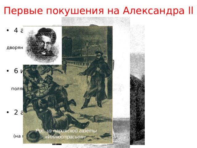 Первые покушения на Александра ll 4 апреля 1866 г. –  Дмитрий Каракозов  дворянин (в Летнем саду г. Санкт-Петербурга) 6 июня 1867 г. –  Антон Березовский  поляк (во Франции, в районе Булонского леса) 2 апреля 1879 г.  –  Александр Соловьёв  учитель, член «Земли и воли»  (на площади Гвардейского штаба в Санкт-Петербурге) Рис. из парижской газеты «Иллюстрасьон» 