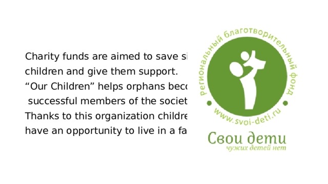 Charity funds are aimed to save sick children and give them support. “ Our Children” helps orphans become  successful members of the society. Thanks to this organization children have an opportunity to live in a family. 