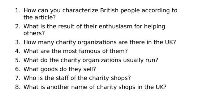 How can you characterize British people according to the article? What is the result of their enthusiasm for helping others? How many charity organizations are there in the UK? What are the most famous of them? What do the charity organizations usually run? What goods do they sell? Who is the staff of the charity shops? What is another name of charity shops in the UK? 