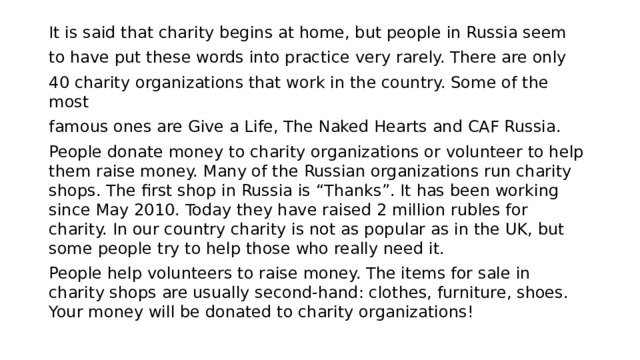 It is said that charity begins at home, but people in Russia seem to have put these words into practice very rarely. There are only 40 charity organizations that work in the country. Some of the most famous ones are Give a Life, The Naked Hearts and CAF Russia. People donate money to charity organizations or volunteer to help them raise money. Many of the Russian organizations run charity shops. The first shop in Russia is “Thanks”. It has been working since May 2010. Today they have raised 2 million rubles for charity. In our country charity is not as popular as in the UK, but some people try to help those who really need it. People help volunteers to raise money. The items for sale in charity shops are usually second-hand: clothes, furniture, shoes. Your money will be donated to charity organizations! 