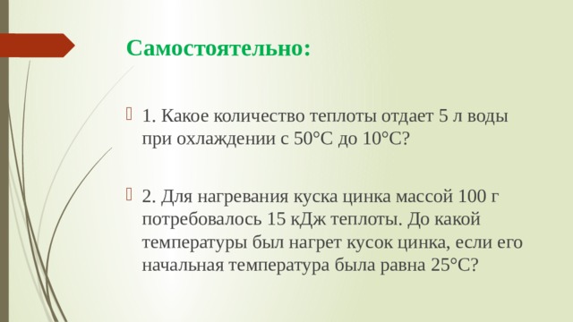 Самостоятельно: 1. Какое количество теплоты отдает 5 л воды при охлаждении с 50°С до 10°С? 2. Для нагревания куска цинка массой 100 г потребовалось 15 кДж теплоты. До какой температуры был нагрет кусок цинка, если его начальная температура была равна 25°С? 