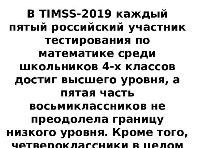 В TIMSS-2019 каждый пятый российский участник тестирования по математике среди школьников 4-х классов достиг высшего уровня, а пятая часть восьмиклассников не преодолела границу низкого уровня. Кроме того, четвероклассники в целом успешнее справились с заданиями, чем учащиеся 8-х классов. 