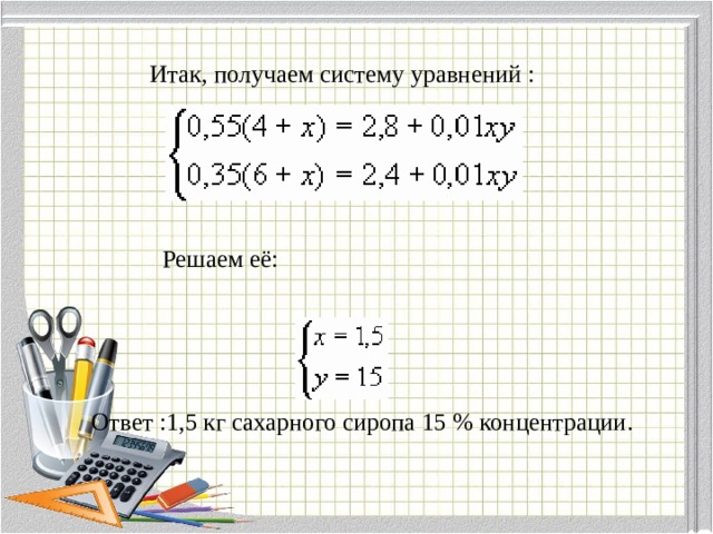 Итак, получаем систему уравнений : Решаем её: Ответ :1,5 кг сахарного сиропа 15 % концентрации. 