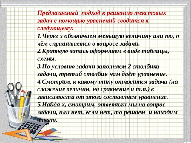 Предлагаемый подход к решению текстовых задач с помощью уравнений сводится к следующему:  1.Через х обозначаем меньшую величину или то, о чём спрашивается в вопросе задачи.  2.Краткую запись оформляем в виде таблицы, схемы.  3.По условию задачи заполняем 2 столбика задачи, третий столбик нам даёт уравнение.  4.Смотрим, к какому типу относится задача (на сложение величин, на сравнение и т.п.) в зависимости от этого составляем уравнение.  5.Найдя х, смотрим, ответили мы на вопрос задачи, или нет, если нет, то решаем и находим ответ.   